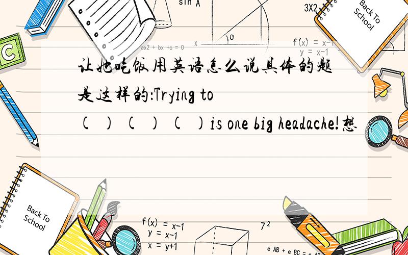 让她吃饭用英语怎么说具体的题是这样的：Trying to( ) ( ) ( )is one big headache!想