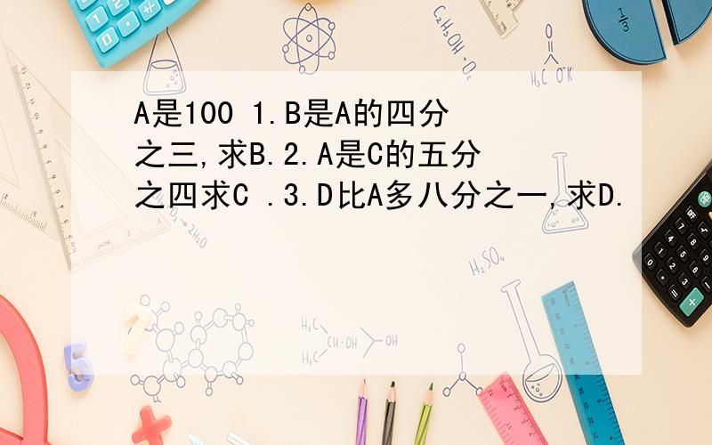 A是100 1.B是A的四分之三,求B.2.A是C的五分之四求C .3.D比A多八分之一,求D.