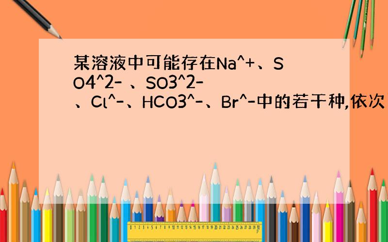 某溶液中可能存在Na^+、SO4^2- 、SO3^2- 、Cl^-、HCO3^-、Br^-中的若干种,依次