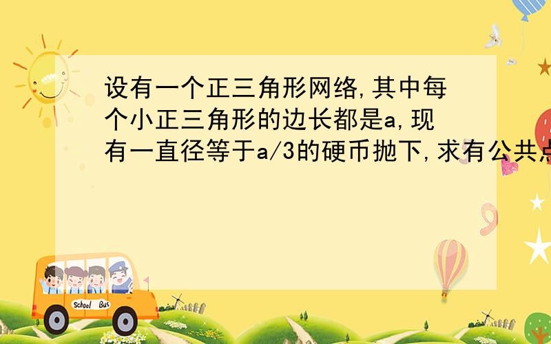 设有一个正三角形网络,其中每个小正三角形的边长都是a,现有一直径等于a/3的硬币抛下,求有公共点的概率