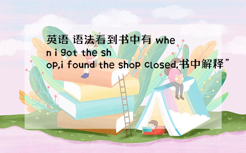 英语 语法看到书中有 when i got the shop,i found the shop closed.书中解释”