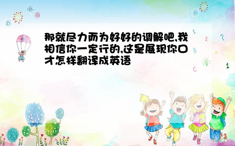 那就尽力而为好好的调解吧,我相信你一定行的,这是展现你口才怎样翻译成英语