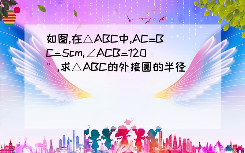 如图,在△ABC中,AC=BC=5cm,∠ACB=120°,求△ABC的外接圆的半径