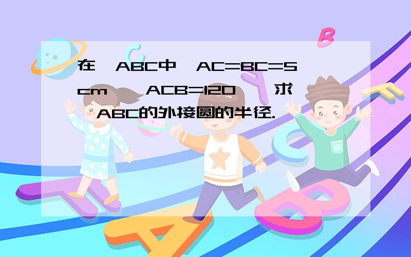 在△ABC中,AC=BC=5cm,∠ACB=120°,求△ABC的外接圆的半径.