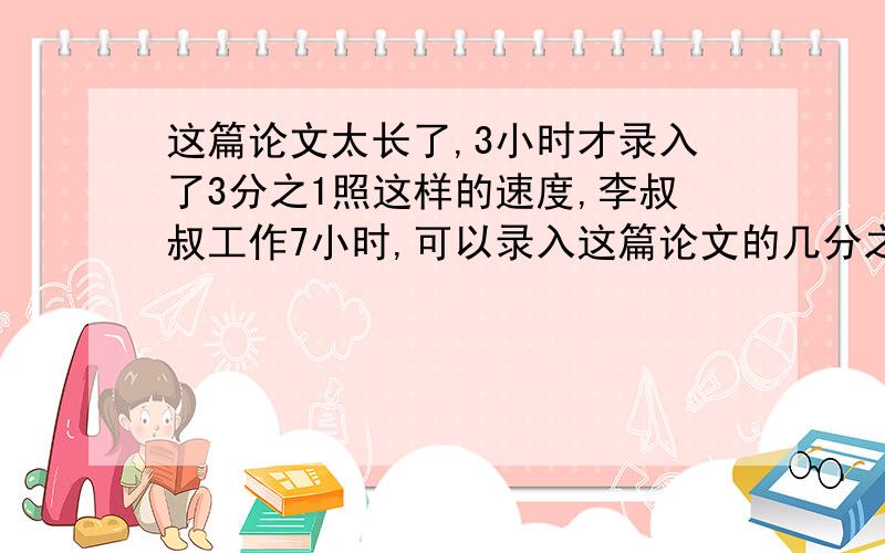 这篇论文太长了,3小时才录入了3分之1照这样的速度,李叔叔工作7小时,可以录入这篇论文的几分之几?剩下的需要几小时完成?