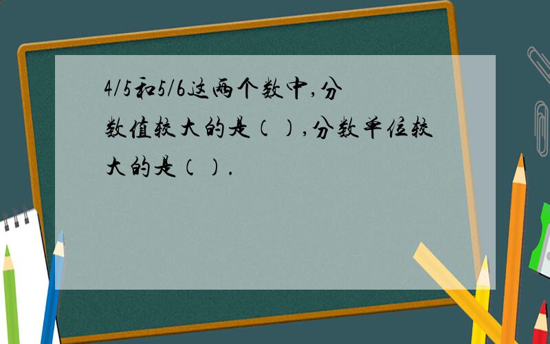 4/5和5/6这两个数中,分数值较大的是（）,分数单位较大的是（）.