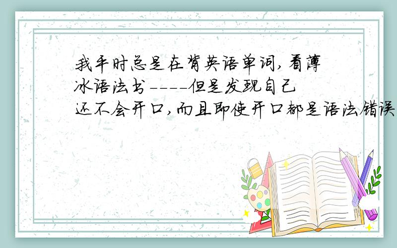 我平时总是在背英语单词,看薄冰语法书----但是发现自己还不会开口,而且即使开口都是语法错误