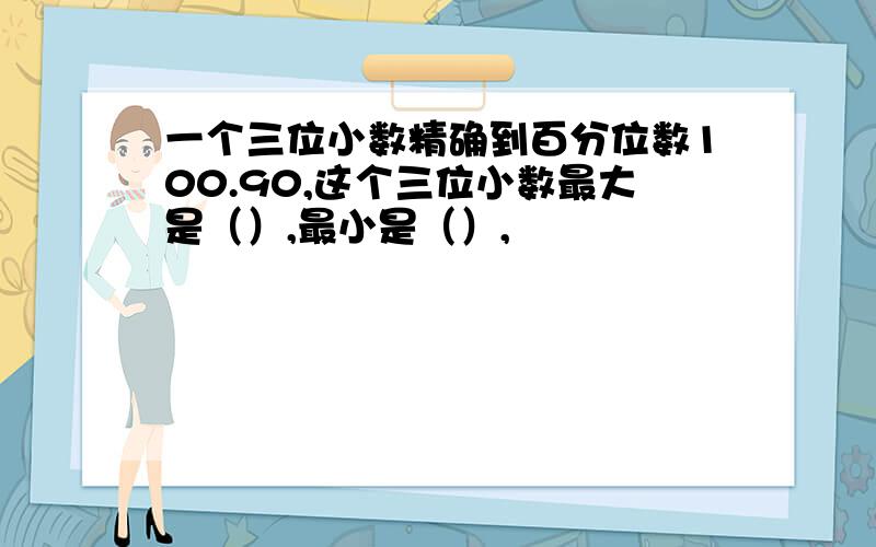 一个三位小数精确到百分位数100.90,这个三位小数最大是（）,最小是（）,