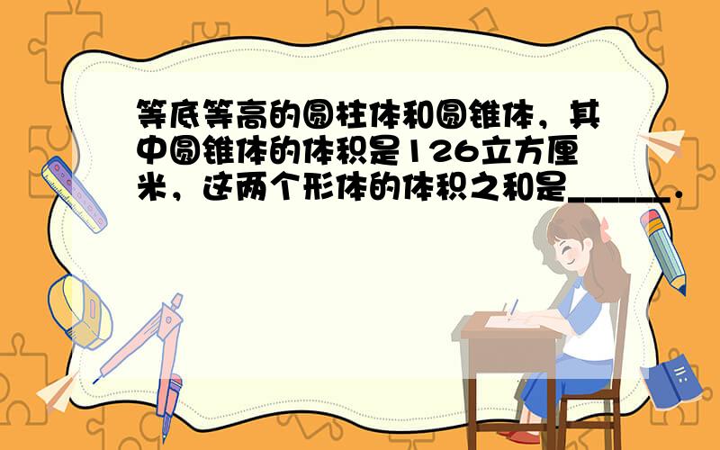 等底等高的圆柱体和圆锥体，其中圆锥体的体积是126立方厘米，这两个形体的体积之和是______．