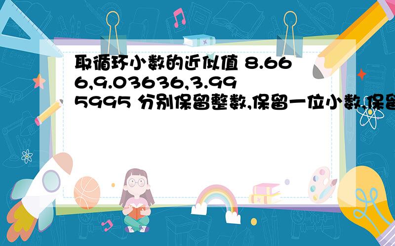 取循环小数的近似值 8.666,9.03636,3.995995 分别保留整数,保留一位小数,保留两位小数,保留三位小数