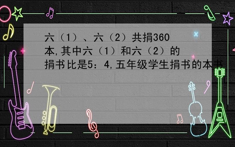 六（1）、六（2）共捐360本,其中六（1）和六（2）的捐书比是5：4,五年级学生捐书的本书