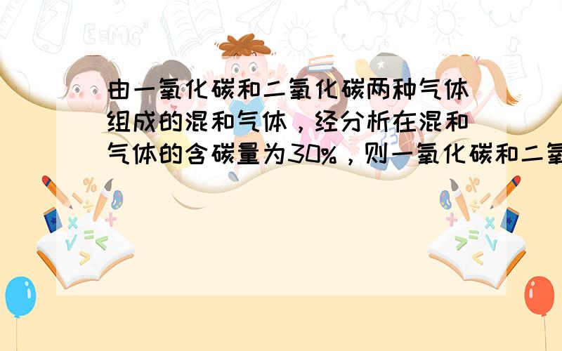 由一氧化碳和二氧化碳两种气体组成的混和气体，经分析在混和气体的含碳量为30%，则一氧化碳和二氧化碳在混和气体中的质量比？