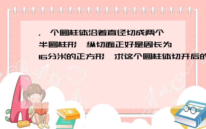 .一个圆柱体沿着直径切成两个半圆柱形,纵切面正好是周长为16分米的正方形,求这个圆柱体切开后的表面积.