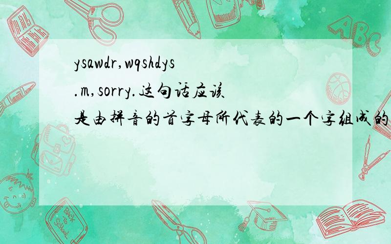 ysawdr,wqshdys.m,sorry.这句话应该是由拼音的首字母所代表的一个字组成的一句话（如：wan的意思是我