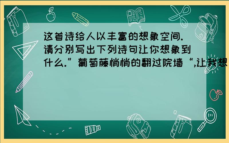 这首诗给人以丰富的想象空间.请分别写出下列诗句让你想象到什么.”葡萄藤悄悄的翻过院墙“,让我想象到