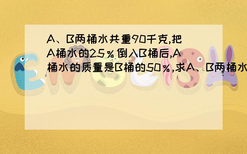 A、B两桶水共重90千克,把A桶水的25％倒入B桶后,A桶水的质量是B桶的50％,求A、B两桶水原来各有多少千克?