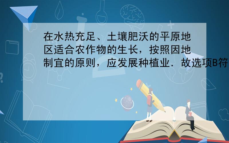 在水热充足、土壤肥沃的平原地区适合农作物的生长，按照因地制宜的原则，应发展种植业．故选项B符合题意．故选：B．