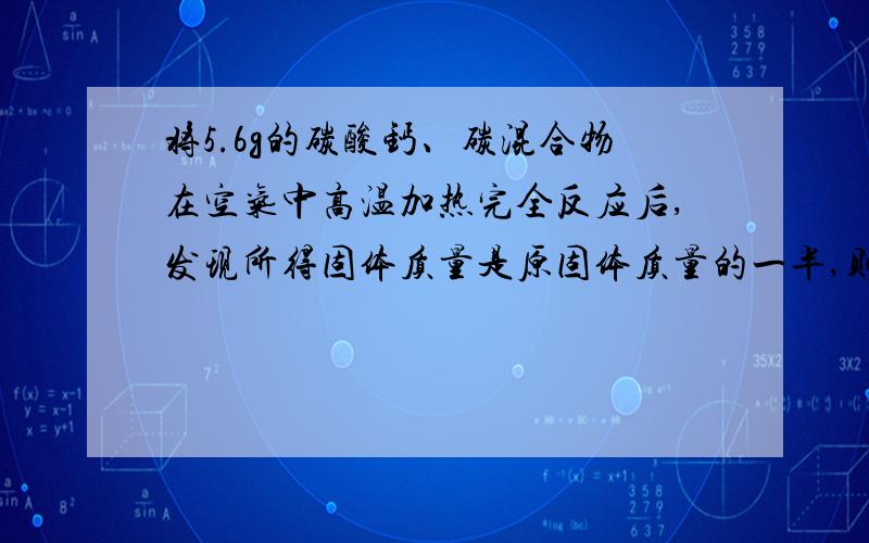 将5.6g的碳酸钙、碳混合物在空气中高温加热完全反应后,发现所得固体质量是原固体质量的一半,则原碳单质的质量为?