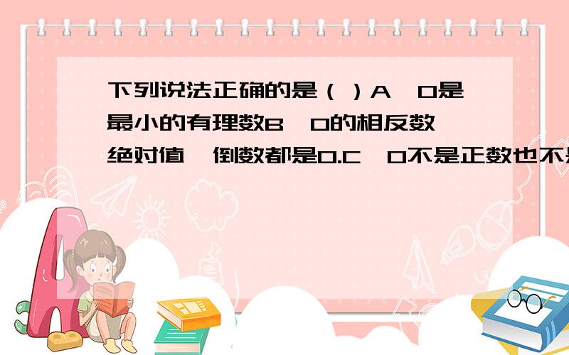 下列说法正确的是（）A、0是最小的有理数B、0的相反数、绝对值、倒数都是0.C、0不是正数也不是负数.