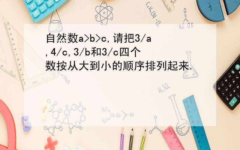 自然数a>b>c,请把3/a,4/c,3/b和3/c四个数按从大到小的顺序排列起来.