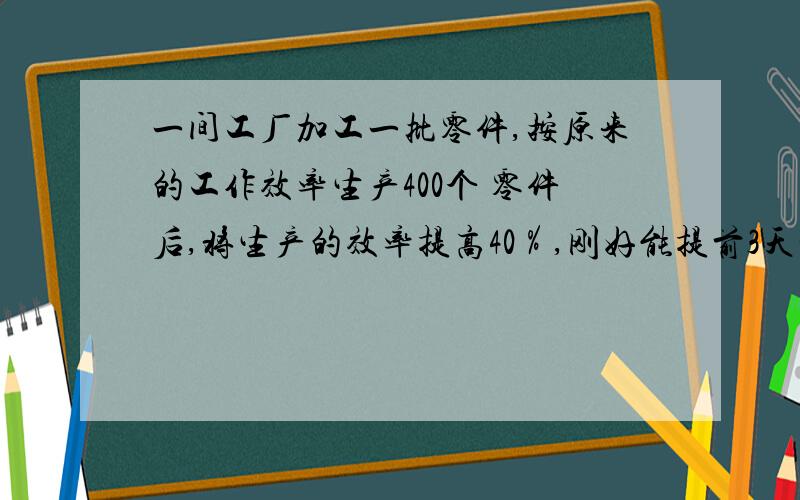 一间工厂加工一批零件,按原来的工作效率生产400个 零件后,将生产的效率提高40％,刚好能提前3天完成任务