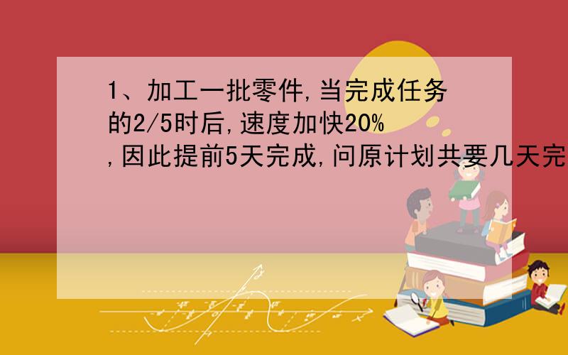 1、加工一批零件,当完成任务的2/5时后,速度加快20%,因此提前5天完成,问原计划共要几天完成?