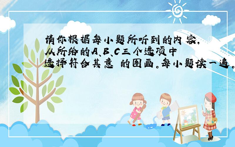 请你根据每小题所听到的内容，从所给的A、B、C三个选项中选择符合其意 的图画。每小题读一遍。 (  