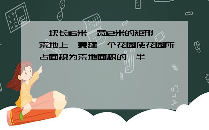 一块长16米,宽12米的矩形荒地上,要建一个花园使花园所占面积为荒地面积的一半