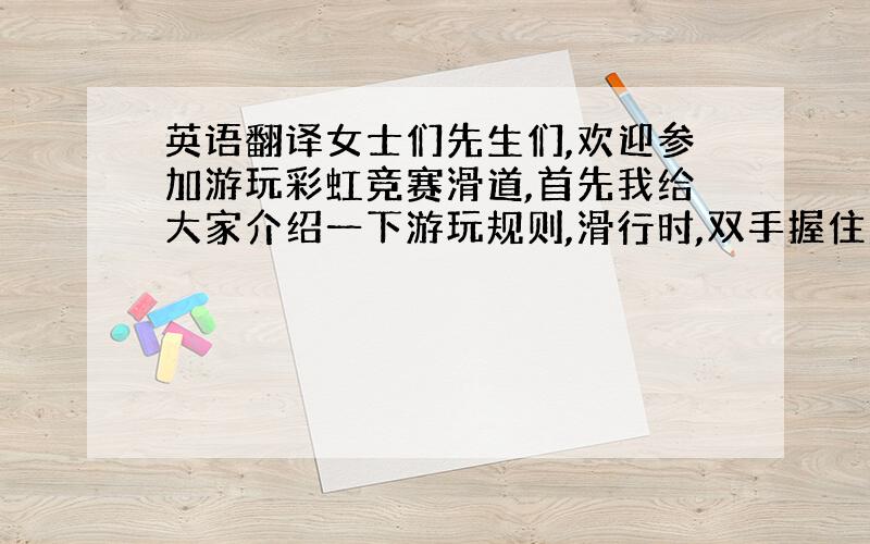 英语翻译女士们先生们,欢迎参加游玩彩虹竞赛滑道,首先我给大家介绍一下游玩规则,滑行时,双手握住滑毯扶手,手臂贴在身体两侧