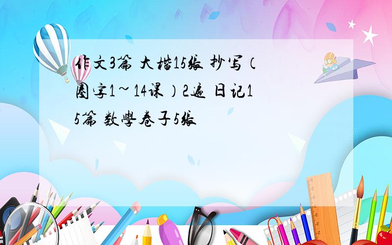 作文3篇 大楷15张 抄写（圈字1~14课）2遍 日记15篇 数学卷子5张