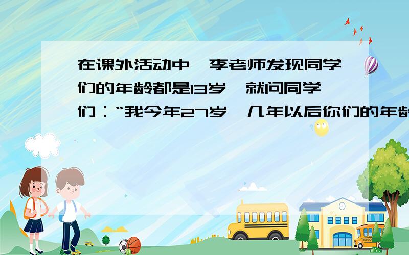 在课外活动中,李老师发现同学们的年龄都是13岁,就问同学们：“我今年27岁,几年以后你们的年龄是我年龄