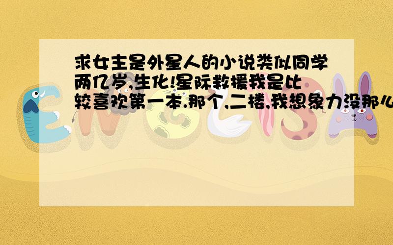 求女主是外星人的小说类似同学两亿岁,生化!星际救援我是比较喜欢第一本.那个,二楼,我想象力没那么强大,梦啊.= =