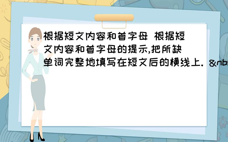 根据短文内容和首字母 根据短文内容和首字母的提示,把所缺单词完整地填写在短文后的横线上.   &nb