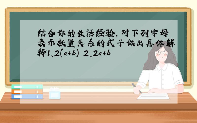 结合你的生活经验,对下列字母表示数量关系的式子做出具体解释1、2(a+b) 2、2a+b