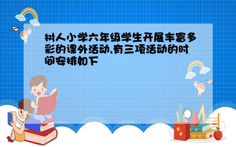 树人小学六年级学生开展丰富多彩的课外活动,有三项活动的时间安排如下