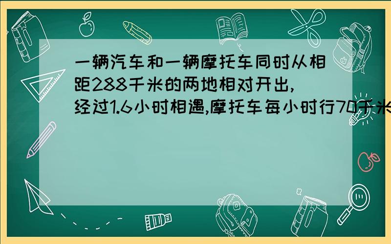 一辆汽车和一辆摩托车同时从相距288千米的两地相对开出,经过1.6小时相遇,摩托车每小时行70千米,汽车每