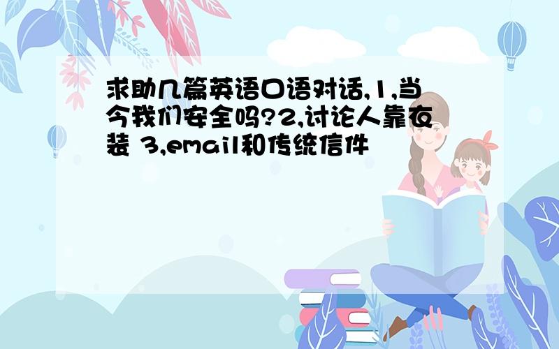 求助几篇英语口语对话,1,当今我们安全吗?2,讨论人靠衣装 3,email和传统信件