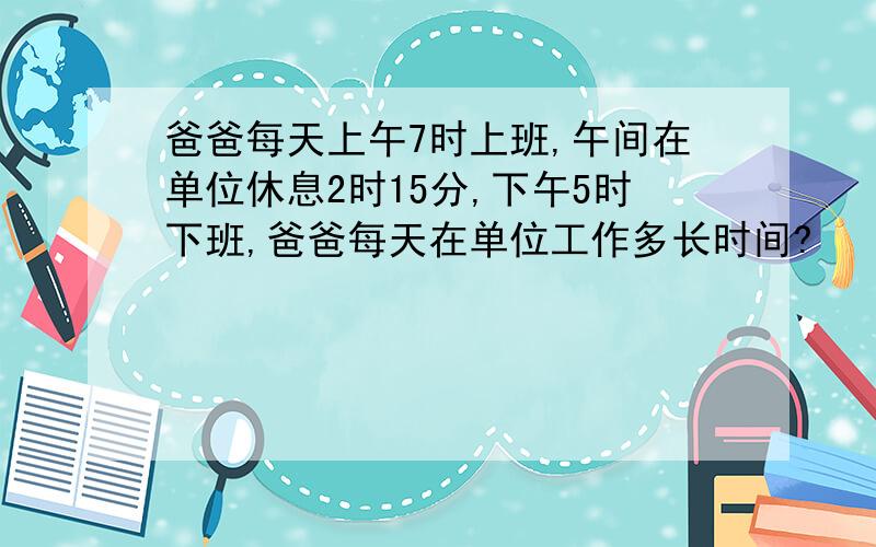 爸爸每天上午7时上班,午间在单位休息2时15分,下午5时下班,爸爸每天在单位工作多长时间?