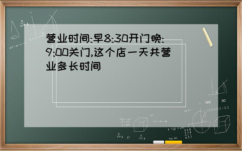 营业时间:早8:30开门晚:9:00关门,这个店一天共营业多长时间