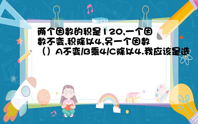 两个因数的积是120,一个因数不变,积除以4,另一个因数（）A不变/B乘4/C除以4.我应该是选