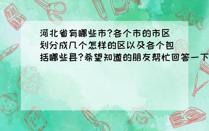 河北省有哪些市?各个市的市区划分成几个怎样的区以及各个包括哪些县?希望知道的朋友帮忙回答一下.急…