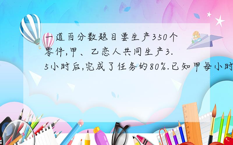 一道百分数题目要生产350个零件,甲、乙恋人共同生产3.5小时后,完成了任务的80%.已知甲每小时做42个,乙每小时做几