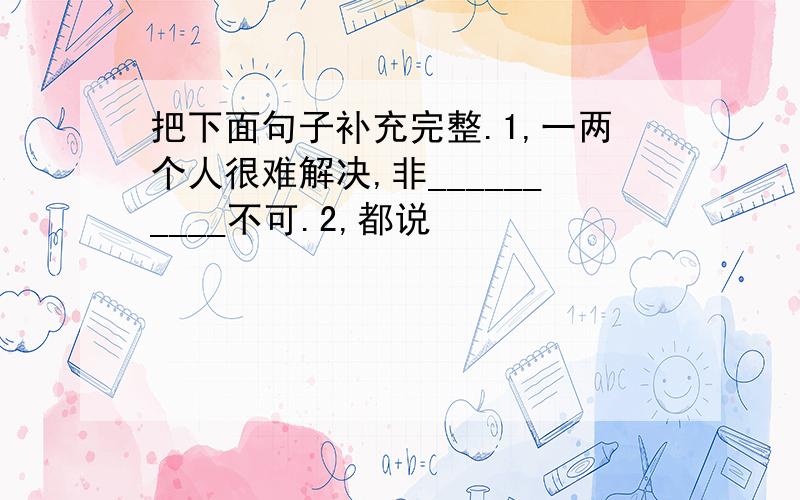 把下面句子补充完整.1,一两个人很难解决,非__________不可.2,都说