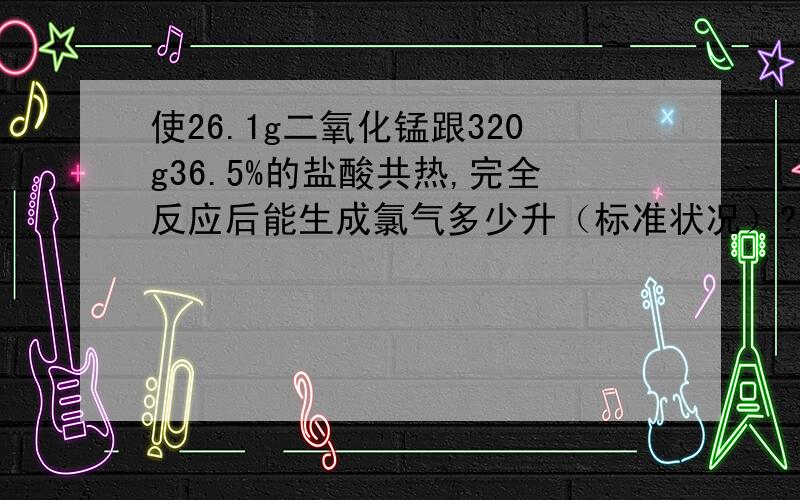 使26.1g二氧化锰跟320g36.5%的盐酸共热,完全反应后能生成氯气多少升（标准状况）?