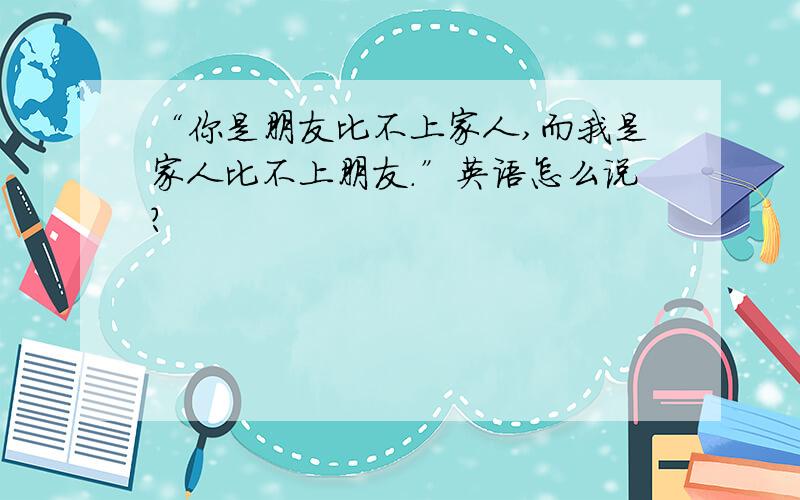 “你是朋友比不上家人,而我是家人比不上朋友.”英语怎么说?