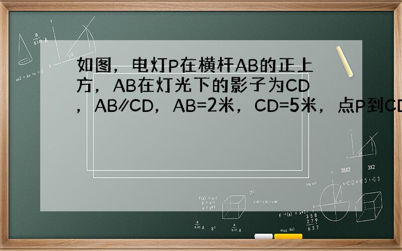 如图，电灯P在横杆AB的正上方，AB在灯光下的影子为CD，AB∥CD，AB=2米，CD=5米，点P到CD的距离是3米，则