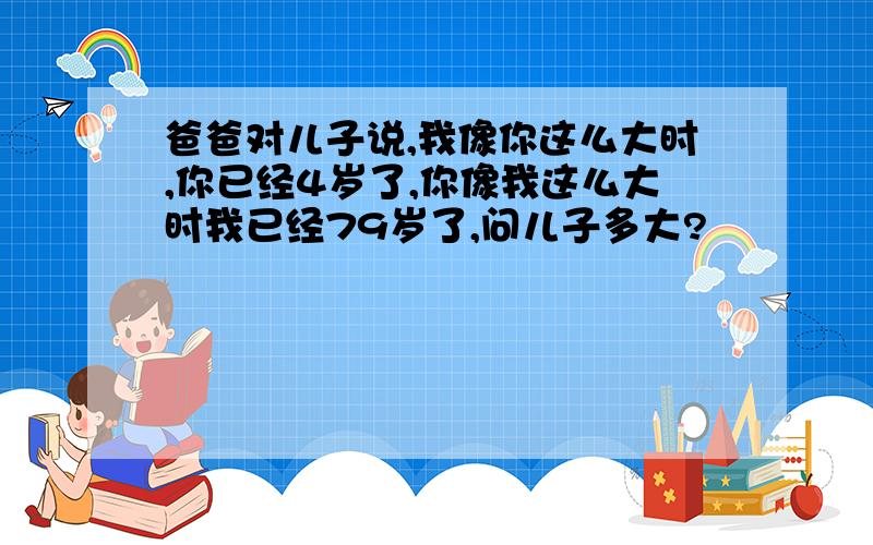 爸爸对儿子说,我像你这么大时,你已经4岁了,你像我这么大时我已经79岁了,问儿子多大?