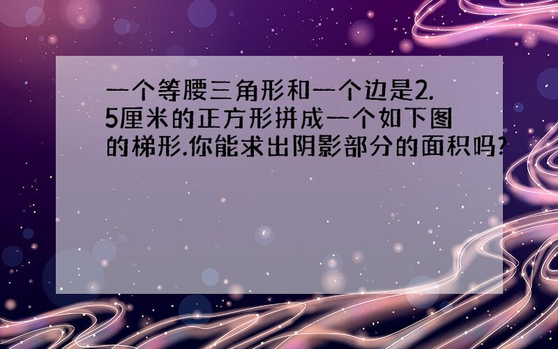 一个等腰三角形和一个边是2.5厘米的正方形拼成一个如下图的梯形.你能求出阴影部分的面积吗?