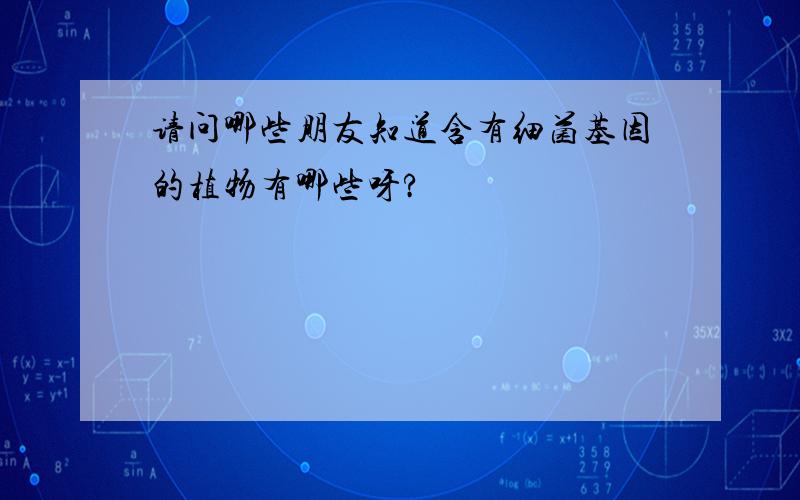 请问哪些朋友知道含有细菌基因的植物有哪些呀?