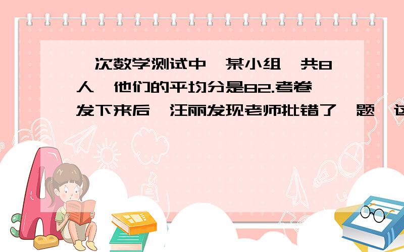 一次数学测试中,某小组一共8人,他们的平均分是82.考卷发下来后,汪丽发现老师批错了一题,这样汪丽成绩增加4分,那么全小